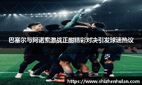 巴塞尔与阿诺索激战正酣精彩对决引发球迷热议