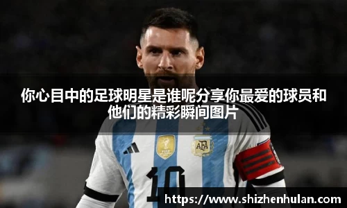 你心目中的足球明星是谁呢分享你最爱的球员和他们的精彩瞬间图片